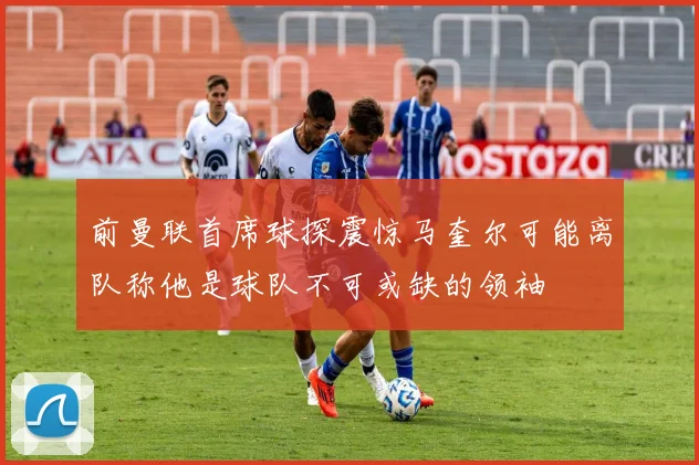 前曼联首席球探震惊马奎尔可能离队称他是球队不可或缺的领袖