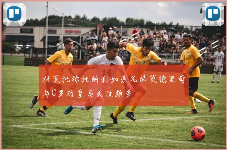 科莫托称托纳利如亲兄弟莫德里奇与C罗对皇马关注颇多