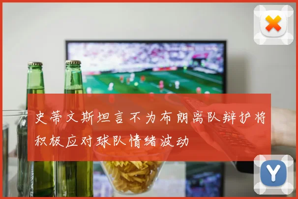 史蒂文斯坦言不为布朗离队辩护将积极应对球队情绪波动