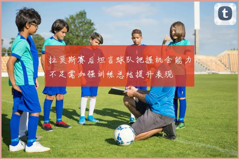 拉莫斯赛后坦言球队把握机会能力不足需加强训练总结提升表现