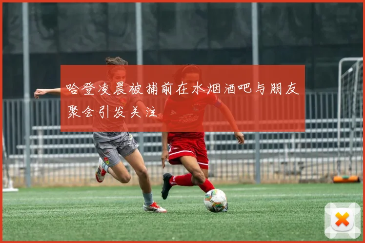 哈登凌晨被捕前在水烟酒吧与朋友聚会引发关注