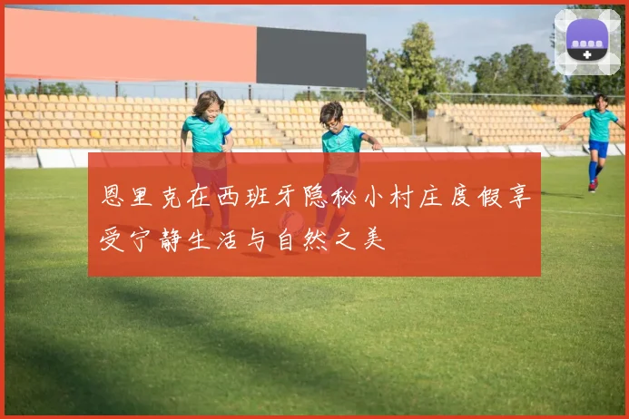 恩里克在西班牙隐秘小村庄度假享受宁静生活与自然之美