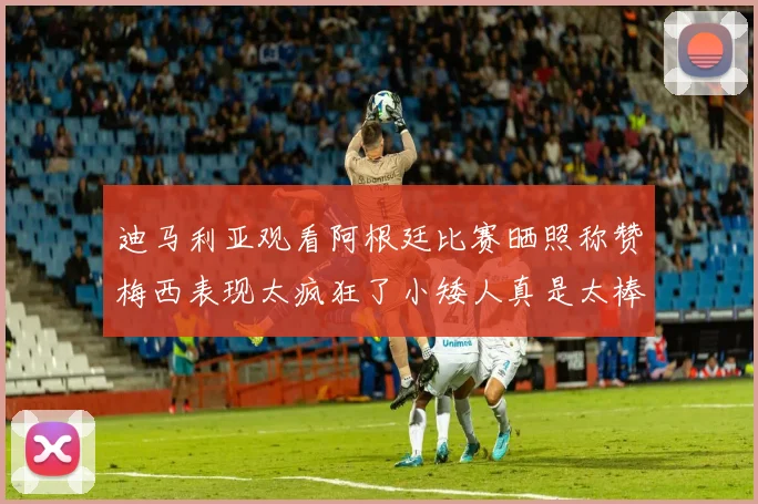 迪马利亚观看阿根廷比赛晒照称赞梅西表现太疯狂了小矮人真是太棒了