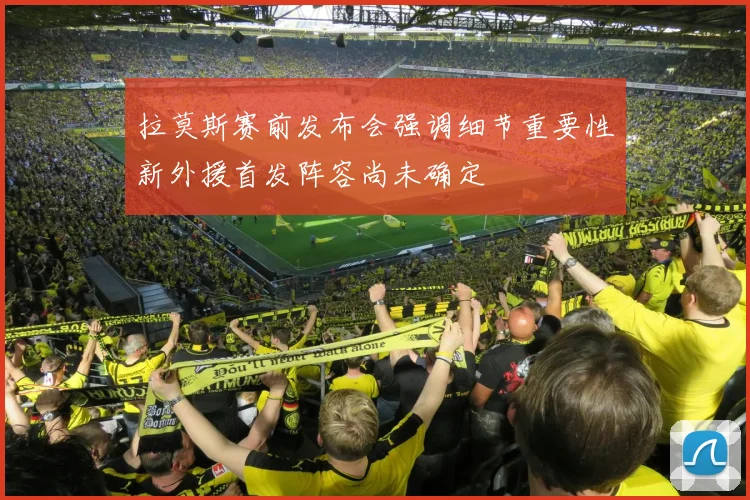 拉莫斯赛前发布会强调细节重要性新外援首发阵容尚未确定