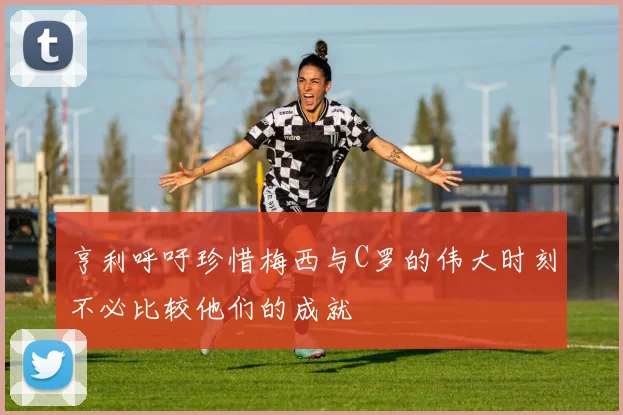 亨利呼吁珍惜梅西与C罗的伟大时刻不必比较他们的成就