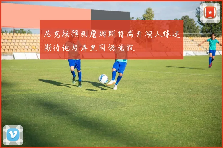 尼克杨预测詹姆斯将离开湖人球迷期待他与库里同场竞技