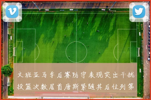 文班亚马季后赛防守表现突出干扰投篮次数居首唐斯紧随其后位列第五