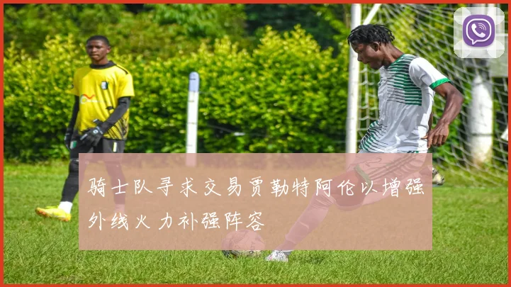 骑士队寻求交易贾勒特阿伦以增强外线火力补强阵容