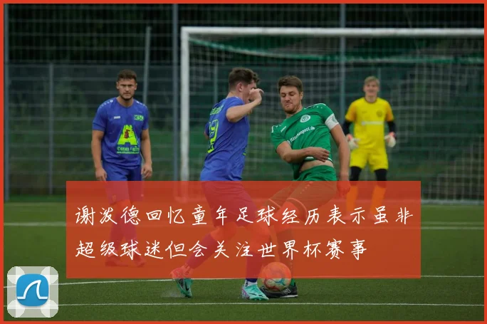 谢泼德回忆童年足球经历表示虽非超级球迷但会关注世界杯赛事