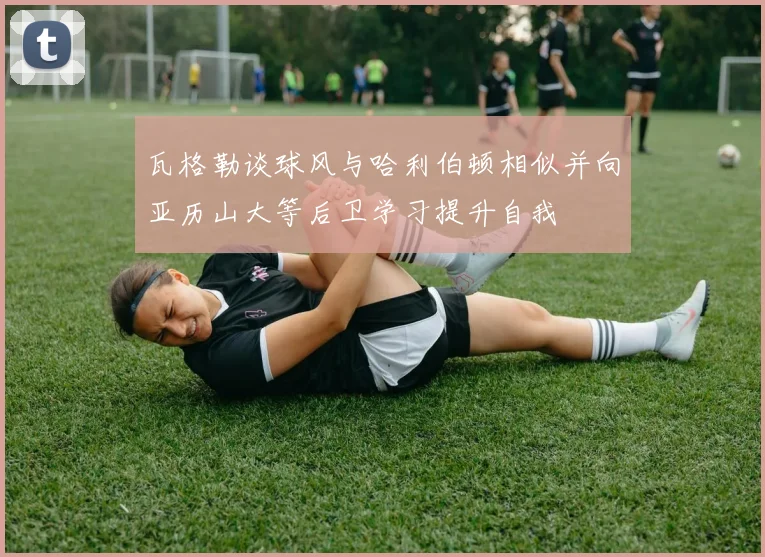 瓦格勒谈球风与哈利伯顿相似并向亚历山大等后卫学习提升自我