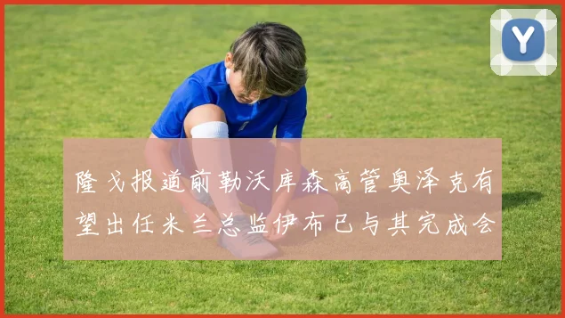 隆戈报道前勒沃库森高管奥泽克有望出任米兰总监伊布已与其完成会面